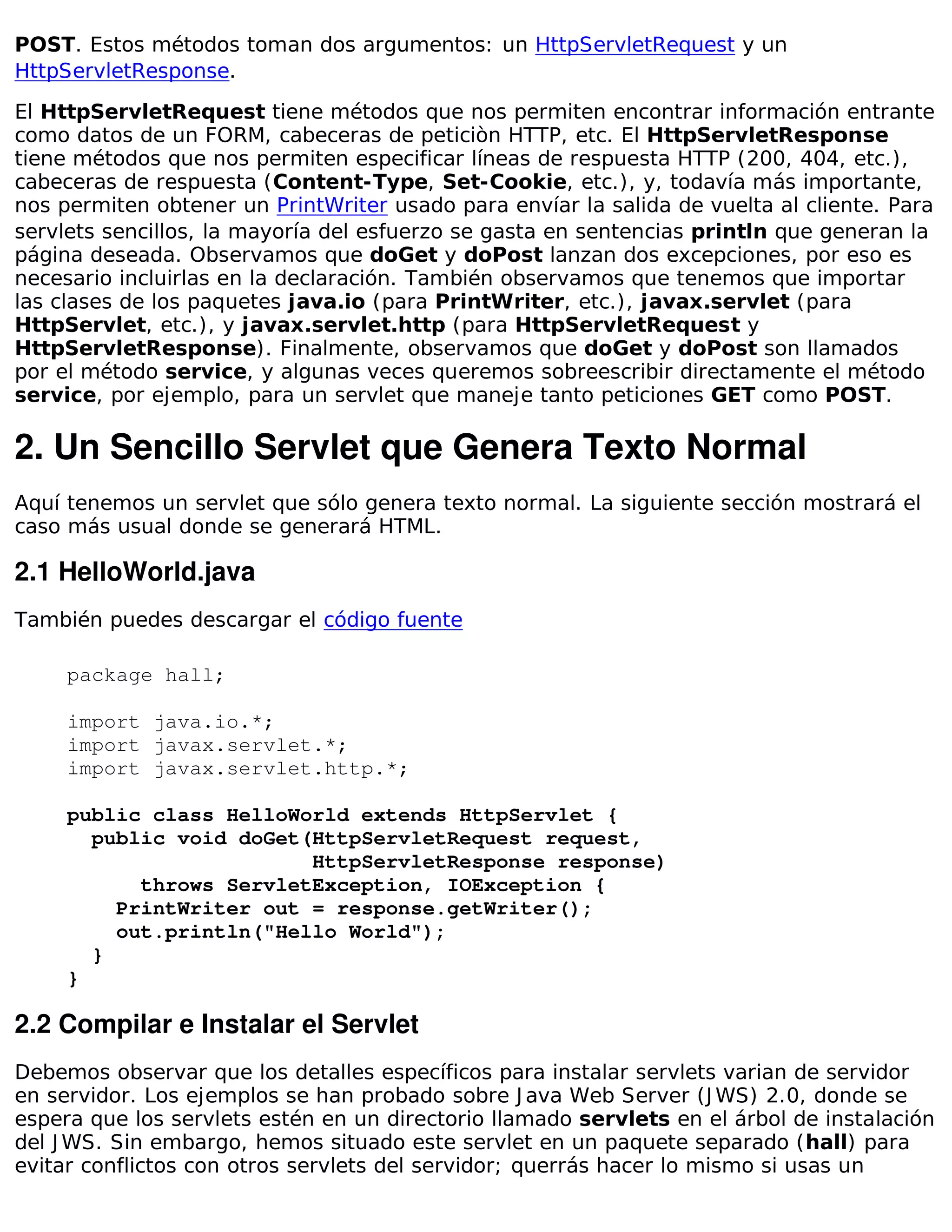 POST. Estos métodos toman dos argumentos: un HttpServletRequest y un
HttpServletResponse.

El HttpServletRequest tiene métodos que nos permiten encontrar información entrante
como datos de un FORM, cabeceras de peticiòn HTTP, etc. El HttpServletResponse
tiene métodos que nos permiten especificar líneas de respuesta HTTP (200, 404, etc.),
cabeceras de respuesta (Content-Type, Set-Cookie, etc.), y, todavía más importante,
nos permiten obtener un PrintWriter usado para envíar la salida de vuelta al cliente. Para
servlets sencillos, la mayoría del esfuerzo se gasta en sentencias println que generan la
página deseada. Observamos que doGet y doPost lanzan dos excepciones, por eso es
necesario incluirlas en la declaración. También observamos que tenemos que importar
las clases de los paquetes java.io (para PrintWriter, etc.), javax.servlet (para
HttpServlet, etc.), y javax.servlet.http (para HttpServletRequest y
HttpServletResponse). Finalmente, observamos que doGet y doPost son llamados
por el método service, y algunas veces queremos sobreescribir directamente el método
service, por ejemplo, para un servlet que maneje tanto peticiones GET como POST.

2. Un Sencillo Servlet que Genera Texto Normal
Aquí tenemos un servlet que sólo genera texto normal. La siguiente sección mostrará el
caso más usual donde se generará HTML.

2.1 HelloWorld.java
También puedes descargar el código fuente

     package hall;

     import java.io.*;
     import javax.servlet.*;
     import javax.servlet.http.*;

     public class HelloWorld extends HttpServlet {
       public void doGet(HttpServletRequest request,
                         HttpServletResponse response)
           throws ServletException, IOException {
         PrintWriter out = response.getWriter();
         out.println("Hello World");
       }
     }

2.2 Compilar e Instalar el Servlet
Debemos observar que los detalles específicos para instalar servlets varian de servidor
en servidor. Los ejemplos se han probado sobre J ava Web Server (J WS) 2.0, donde se
espera que los servlets estén en un directorio llamado servlets en el árbol de instalación
del J WS. Sin embargo, hemos situado este servlet en un paquete separado (hall) para
evitar conflictos con otros servlets del servidor; querrás hacer lo mismo si usas un
 
