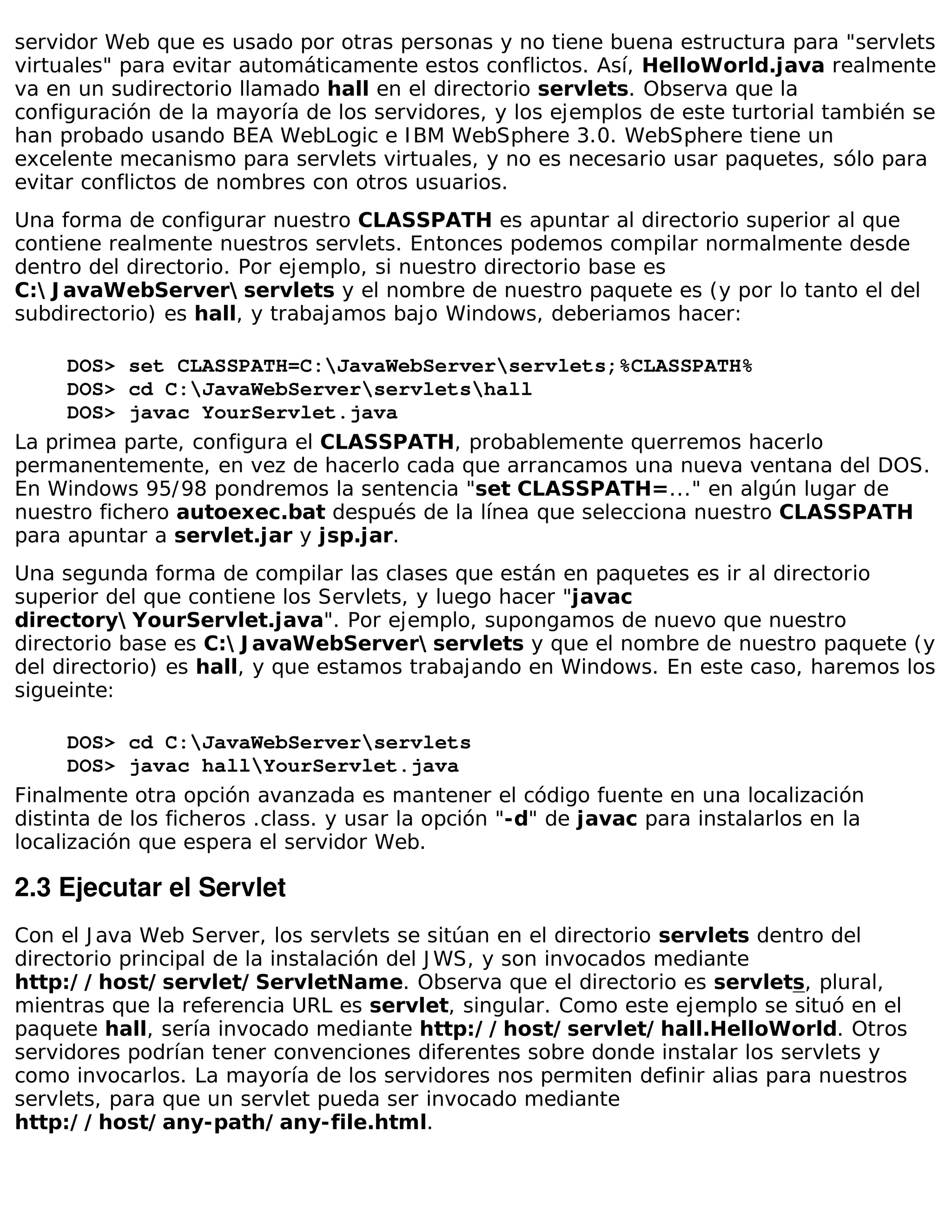 servidor Web que es usado por otras personas y no tiene buena estructura para "servlets
virtuales" para evitar automáticamente estos conflictos. Así, HelloWorld.java realmente
va en un sudirectorio llamado hall en el directorio servlets. Observa que la
configuración de la mayoría de los servidores, y los ejemplos de este turtorial también se
han probado usando BEA WebLogic e I BM WebSphere 3.0. WebSphere tiene un
excelente mecanismo para servlets virtuales, y no es necesario usar paquetes, sólo para
evitar conflictos de nombres con otros usuarios.
Una forma de configurar nuestro CLASSPATH es apuntar al directorio superior al que
contiene realmente nuestros servlets. Entonces podemos compilar normalmente desde
dentro del directorio. Por ejemplo, si nuestro directorio base es
C: J avaWebServer servlets y el nombre de nuestro paquete es (y por lo tanto el del
subdirectorio) es hall, y trabajamos bajo Windows, deberiamos hacer:

     DOS> set CLASSPATH=C:JavaWebServerservlets;%CLASSPATH%
     DOS> cd C:JavaWebServerservletshall
     DOS> javac YourServlet.java
La primea parte, configura el CLASSPATH, probablemente querremos hacerlo
permanentemente, en vez de hacerlo cada que arrancamos una nueva ventana del DOS.
En Windows 95/ 98 pondremos la sentencia "set CLASSPATH=..." en algún lugar de
nuestro fichero autoexec.bat después de la línea que selecciona nuestro CLASSPATH
para apuntar a servlet.jar y jsp.jar.
Una segunda forma de compilar las clases que están en paquetes es ir al directorio
superior del que contiene los Servlets, y luego hacer "javac
directory YourServlet.java". Por ejemplo, supongamos de nuevo que nuestro
directorio base es C: J avaWebServer servlets y que el nombre de nuestro paquete (y
del directorio) es hall, y que estamos trabajando en Windows. En este caso, haremos los
sigueinte:

      DOS> cd C:JavaWebServerservlets
      DOS> javac hallYourServlet.java
Finalmente otra opción avanzada es mantener el código fuente en una localización
distinta de los ficheros .class. y usar la opción "-d" de javac para instalarlos en la
localización que espera el servidor Web.

2.3 Ejecutar el Servlet
Con el J ava Web Server, los servlets se sitúan en el directorio servlets dentro del
directorio principal de la instalación del J WS, y son invocados mediante
http:/ / host/ servlet/ ServletName. Observa que el directorio es servlets, plural,
mientras que la referencia URL es servlet, singular. Como este ejemplo se situó en el
paquete hall, sería invocado mediante http:/ / host/ servlet/ hall.HelloWorld. Otros
servidores podrían tener convenciones diferentes sobre donde instalar los servlets y
como invocarlos. La mayoría de los servidores nos permiten definir alias para nuestros
servlets, para que un servlet pueda ser invocado mediante
http:/ / host/ any-path/ any-file.html.
 