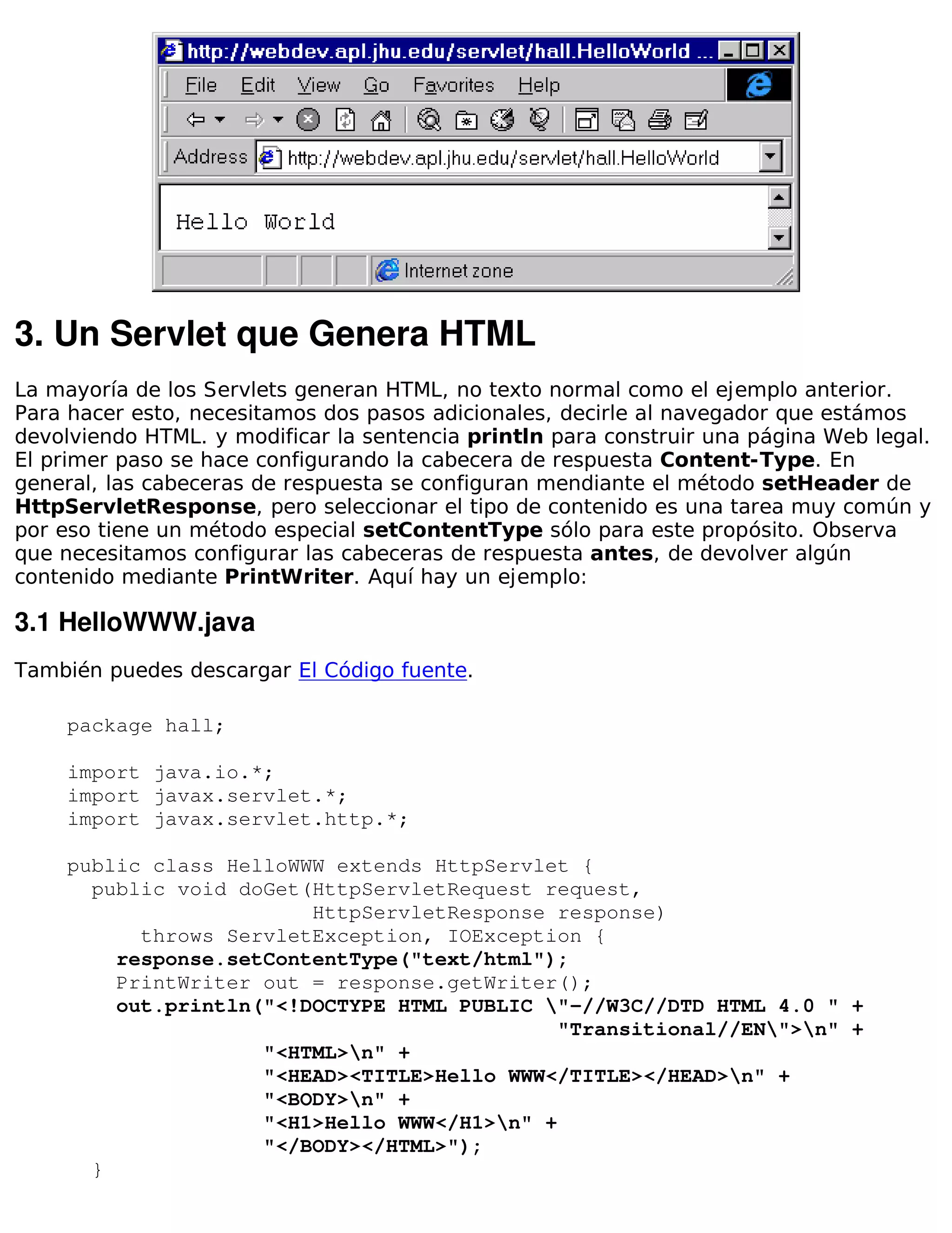3. Un Servlet que Genera HTML
La mayoría de los Servlets generan HTML, no texto normal como el ejemplo anterior.
Para hacer esto, necesitamos dos pasos adicionales, decirle al navegador que estámos
devolviendo HTML. y modificar la sentencia println para construir una página Web legal.
El primer paso se hace configurando la cabecera de respuesta Content-Type. En
general, las cabeceras de respuesta se configuran mendiante el método setHeader de
HttpServletResponse, pero seleccionar el tipo de contenido es una tarea muy común y
por eso tiene un método especial setContentType sólo para este propósito. Observa
que necesitamos configurar las cabeceras de respuesta antes, de devolver algún
contenido mediante PrintWriter. Aquí hay un ejemplo:

3.1 HelloWWW.java
También puedes descargar El Código fuente.

    package hall;

    import java.io.*;
    import javax.servlet.*;
    import javax.servlet.http.*;

    public class HelloWWW extends HttpServlet {
      public void doGet(HttpServletRequest request,
                        HttpServletResponse response)
          throws ServletException, IOException {
        response.setContentType("text/html");
        PrintWriter out = response.getWriter();
        out.println("<!DOCTYPE HTML PUBLIC "-//W3C//DTD HTML 4.0 " +
                                             "Transitional//EN">n" +
                    "<HTML>n" +
                    "<HEAD><TITLE>Hello WWW</TITLE></HEAD>n" +
                    "<BODY>n" +
                    "<H1>Hello WWW</H1>n" +
                    "</BODY></HTML>");
      }
 