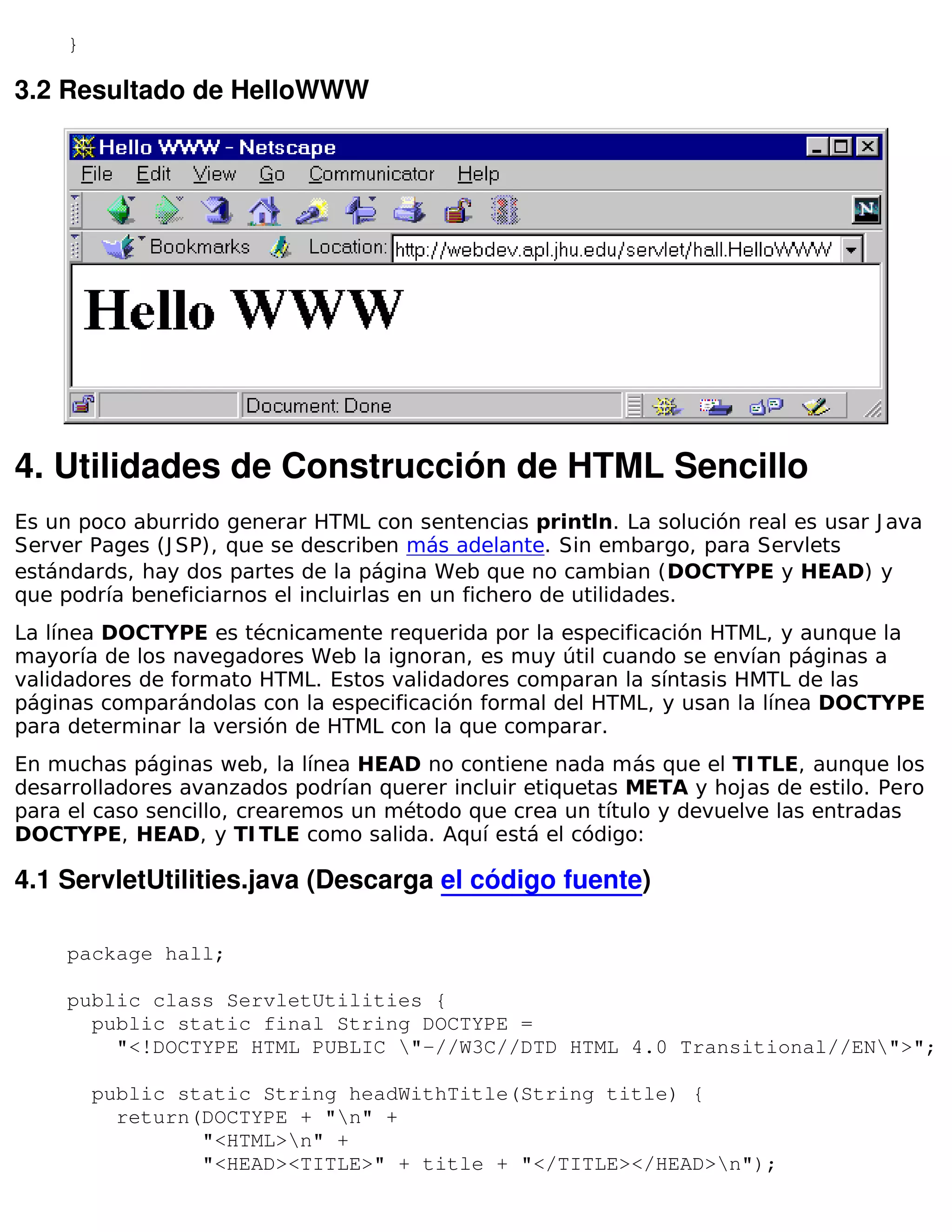 }

3.2 Resultado de HelloWWW




4. Utilidades de Construcción de HTML Sencillo
Es un poco aburrido generar HTML con sentencias println. La solución real es usar J ava
Server Pages (J SP), que se describen más adelante. Sin embargo, para Servlets
estándards, hay dos partes de la página Web que no cambian (DOCTYPE y HEAD) y
que podría beneficiarnos el incluirlas en un fichero de utilidades.
La línea DOCTYPE es técnicamente requerida por la especificación HTML, y aunque la
mayoría de los navegadores Web la ignoran, es muy útil cuando se envían páginas a
validadores de formato HTML. Estos validadores comparan la síntasis HMTL de las
páginas comparándolas con la especificación formal del HTML, y usan la línea DOCTYPE
para determinar la versión de HTML con la que comparar.
En muchas páginas web, la línea HEAD no contiene nada más que el TI TLE, aunque los
desarrolladores avanzados podrían querer incluir etiquetas META y hojas de estilo. Pero
para el caso sencillo, crearemos un método que crea un título y devuelve las entradas
DOCTYPE, HEAD, y TI TLE como salida. Aquí está el código:

4.1 ServletUtilities.java (Descarga el código fuente)

     package hall;

     public class ServletUtilities {
       public static final String DOCTYPE =
         "<!DOCTYPE HTML PUBLIC "-//W3C//DTD HTML 4.0 Transitional//EN">";

         public static String headWithTitle(String title) {
           return(DOCTYPE + "n" +
                  "<HTML>n" +
                  "<HEAD><TITLE>" + title + "</TITLE></HEAD>n");
 