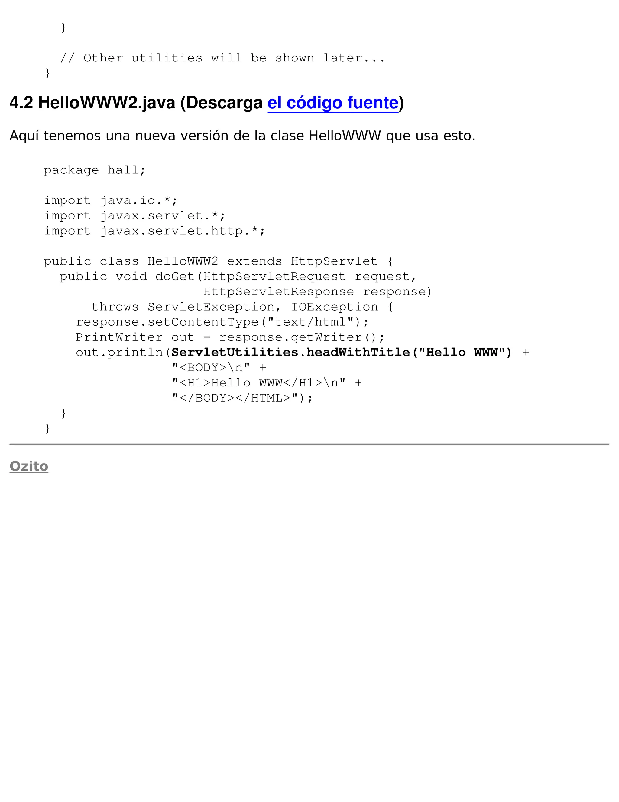 }

        // Other utilities will be shown later...
    }

4.2 HelloWWW2.java (Descarga el código fuente)
Aquí tenemos una nueva versión de la clase HelloWWW que usa esto.

    package hall;

    import java.io.*;
    import javax.servlet.*;
    import javax.servlet.http.*;

    public class HelloWWW2 extends HttpServlet {
      public void doGet(HttpServletRequest request,
                        HttpServletResponse response)
          throws ServletException, IOException {
        response.setContentType("text/html");
        PrintWriter out = response.getWriter();
        out.println(ServletUtilities.headWithTitle("Hello WWW") +
                    "<BODY>n" +
                    "<H1>Hello WWW</H1>n" +
                    "</BODY></HTML>");
      }
    }

Ozito
 