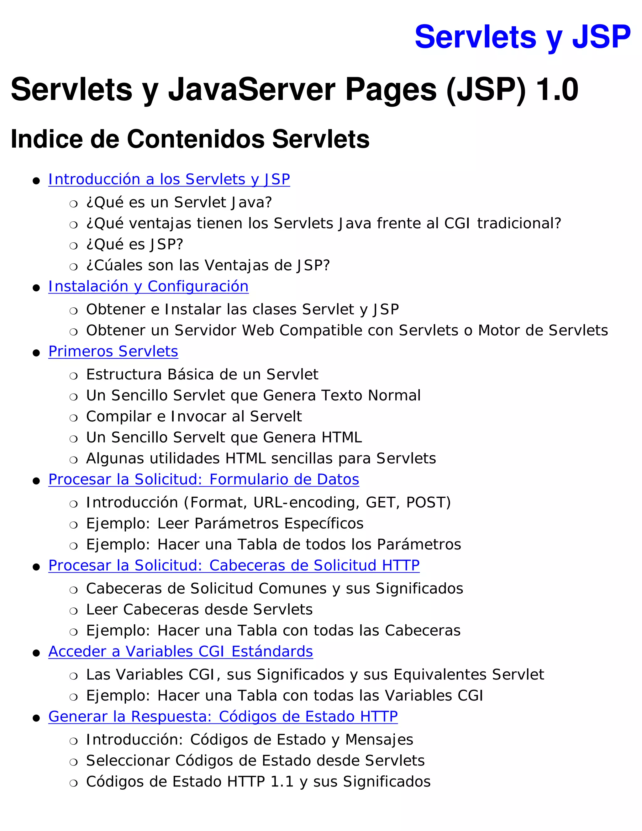 Servlets y JSP
Servlets y JavaServer Pages (JSP) 1.0
Indice de Contenidos Servlets
 �   I ntroducción a los Servlets y J SP
        �  ¿Qué es un Servlet J ava?
         � ¿Qué ventajas tienen los Servlets J ava frente al CGI tradicional?

         � ¿Qué es J SP?

         � ¿Cúales son las Ventajas de J SP?

 �   I nstalación y Configuración
        � Obtener e I nstalar las clases Servlet y J SP
        � Obtener un Servidor Web Compatible con Servlets o Motor de Servlets

 �   Primeros Servlets
        � Estructura Básica de un Servlet
        � Un Sencillo Servlet que Genera Texto Normal

        � Compilar e I nvocar al Servelt

        � Un Sencillo Servelt que Genera HTML

        � Algunas utilidades HTML sencillas para Servlets

 �   Procesar la Solicitud: Formulario de Datos
        � I ntroducción (Format, URL-encoding, GET, POST)
        � Ejemplo: Leer Parámetros Específicos

        � Ejemplo: Hacer una Tabla de todos los Parámetros

 �   Procesar la Solicitud: Cabeceras de Solicitud HTTP
        �Cabeceras de Solicitud Comunes y sus Significados
       � Leer Cabeceras desde Servlets

       � Ejemplo: Hacer una Tabla con todas las Cabeceras

 �   Acceder a Variables CGI Estándards
        �Las Variables CGI , sus Significados y sus Equivalentes Servlet
       � Ejemplo: Hacer una Tabla con todas las Variables CGI

 �   Generar la Respuesta: Códigos de Estado HTTP
        �   I ntroducción: Códigos de Estado y Mensajes
        �   Seleccionar Códigos de Estado desde Servlets
        �   Códigos de Estado HTTP 1.1 y sus Significados
 
