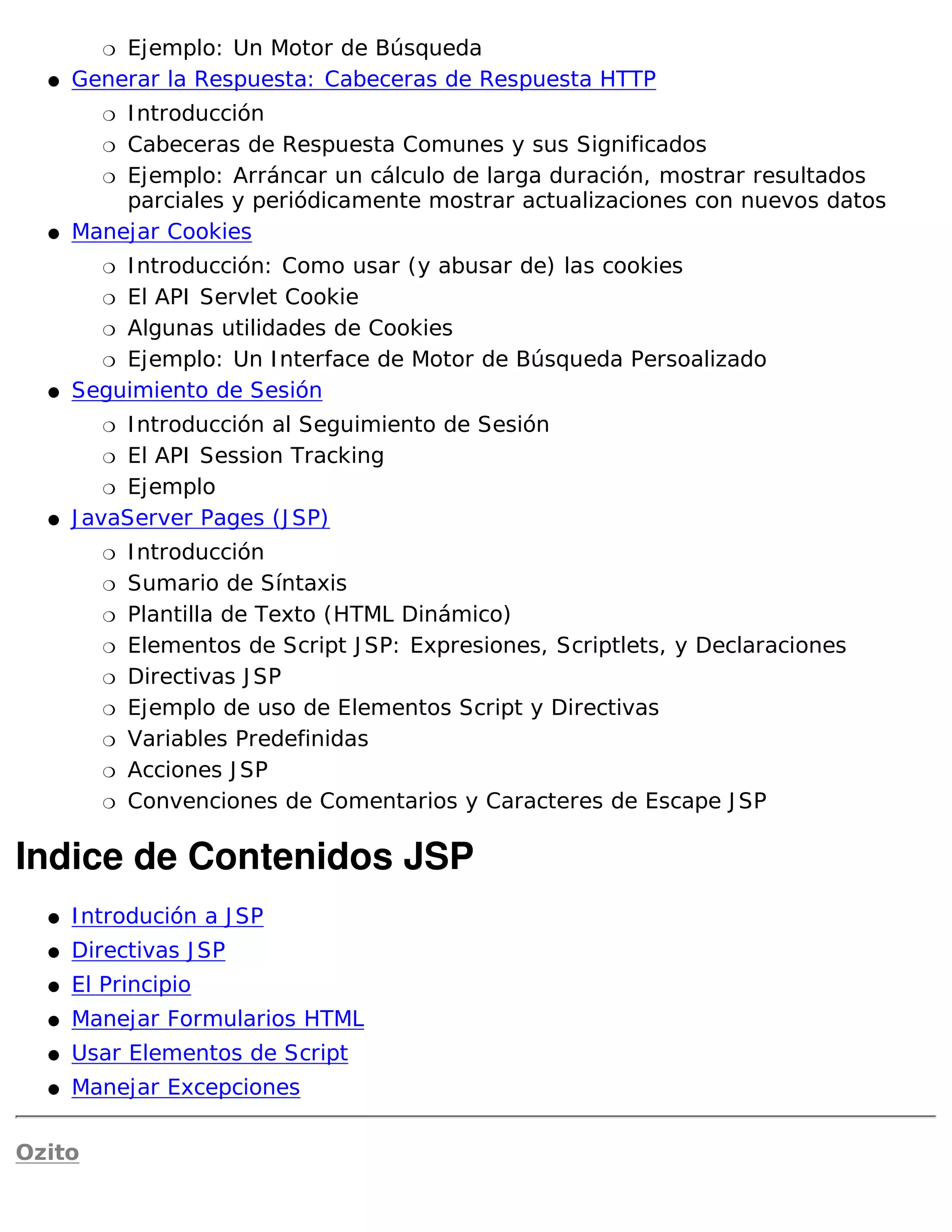 �Ejemplo: Un Motor de Búsqueda
  �   Generar la Respuesta: Cabeceras de Respuesta HTTP
         �I ntroducción
        � Cabeceras de Respuesta Comunes y sus Significados

        � Ejemplo: Arráncar un cálculo de larga duración, mostrar resultados
          parciales y periódicamente mostrar actualizaciones con nuevos datos
  �   Manejar Cookies
         �I ntroducción: Como usar (y abusar de) las cookies
        � El API Servlet Cookie

        � Algunas utilidades de Cookies

        � Ejemplo: Un I nterface de Motor de Búsqueda Persoalizado

  �   Seguimiento de Sesión
         �  I ntroducción al Seguimiento de Sesión
          � El API Session Tracking

          � Ejemplo

  �   J avaServer Pages (J SP)
         �   I ntroducción
         �   Sumario de Síntaxis
         �   Plantilla de Texto (HTML Dinámico)
         �   Elementos de Script J SP: Expresiones, Scriptlets, y Declaraciones
         �   Directivas J SP
         �   Ejemplo de uso de Elementos Script y Directivas
         �   Variables Predefinidas
         �   Acciones J SP
         �   Convenciones de Comentarios y Caracteres de Escape J SP

Indice de Contenidos JSP
  �   I ntrodución a J SP
  �   Directivas J SP
  �   El Principio
  �   Manejar Formularios HTML
  �   Usar Elementos de Script
  �   Manejar Excepciones

Ozito
 