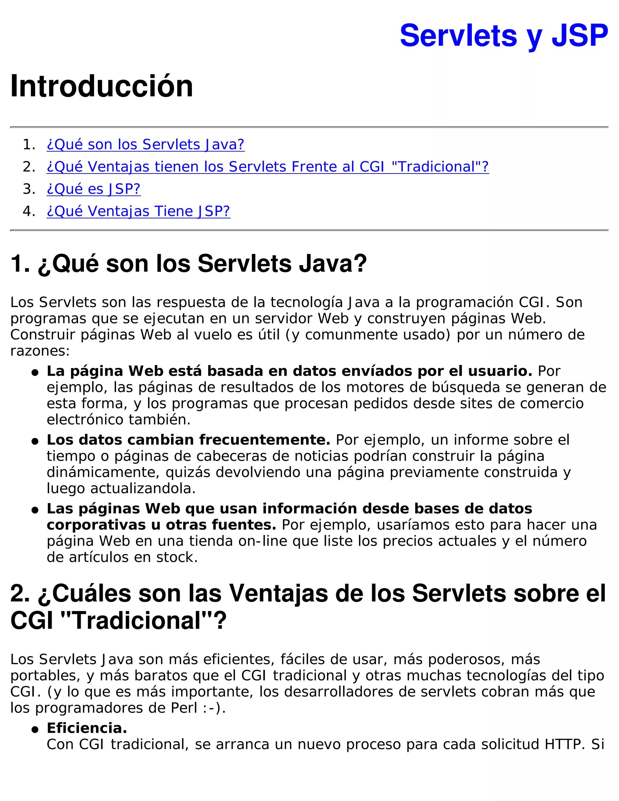 Servlets y JSP
Introducción
 1. ¿Qué son los Servlets J ava?
 2. ¿Qué Ventajas tienen los Servlets Frente al CGI "Tradicional"?
 3. ¿Qué es J SP?
 4. ¿Qué Ventajas Tiene J SP?


1. ¿Qué son los Servlets Java?
Los Servlets son las respuesta de la tecnología J ava a la programación CGI . Son
programas que se ejecutan en un servidor Web y construyen páginas Web.
Construir páginas Web al vuelo es útil (y comunmente usado) por un número de
razones:
   � La página Web está basada en datos envíados por el usuario. Por
     ejemplo, las páginas de resultados de los motores de búsqueda se generan de
     esta forma, y los programas que procesan pedidos desde sites de comercio
     electrónico también.
   � Los datos cambian frecuentemente. Por ejemplo, un informe sobre el
     tiempo o páginas de cabeceras de noticias podrían construir la página
     dinámicamente, quizás devolviendo una página previamente construida y
     luego actualizandola.
   � Las páginas Web que usan información desde bases de datos
     corporativas u otras fuentes. Por ejemplo, usaríamos esto para hacer una
     página Web en una tienda on-line que liste los precios actuales y el número
     de artículos en stock.

2. ¿Cuáles son las Ventajas de los Servlets sobre el
CGI "Tradicional"?
Los Servlets J ava son más eficientes, fáciles de usar, más poderosos, más
portables, y más baratos que el CGI tradicional y otras muchas tecnologías del tipo
CGI . (y lo que es más importante, los desarrolladores de servlets cobran más que
los programadores de Perl : -).
   � Eficiencia.
      Con CGI tradicional, se arranca un nuevo proceso para cada solicitud HTTP. Si
 