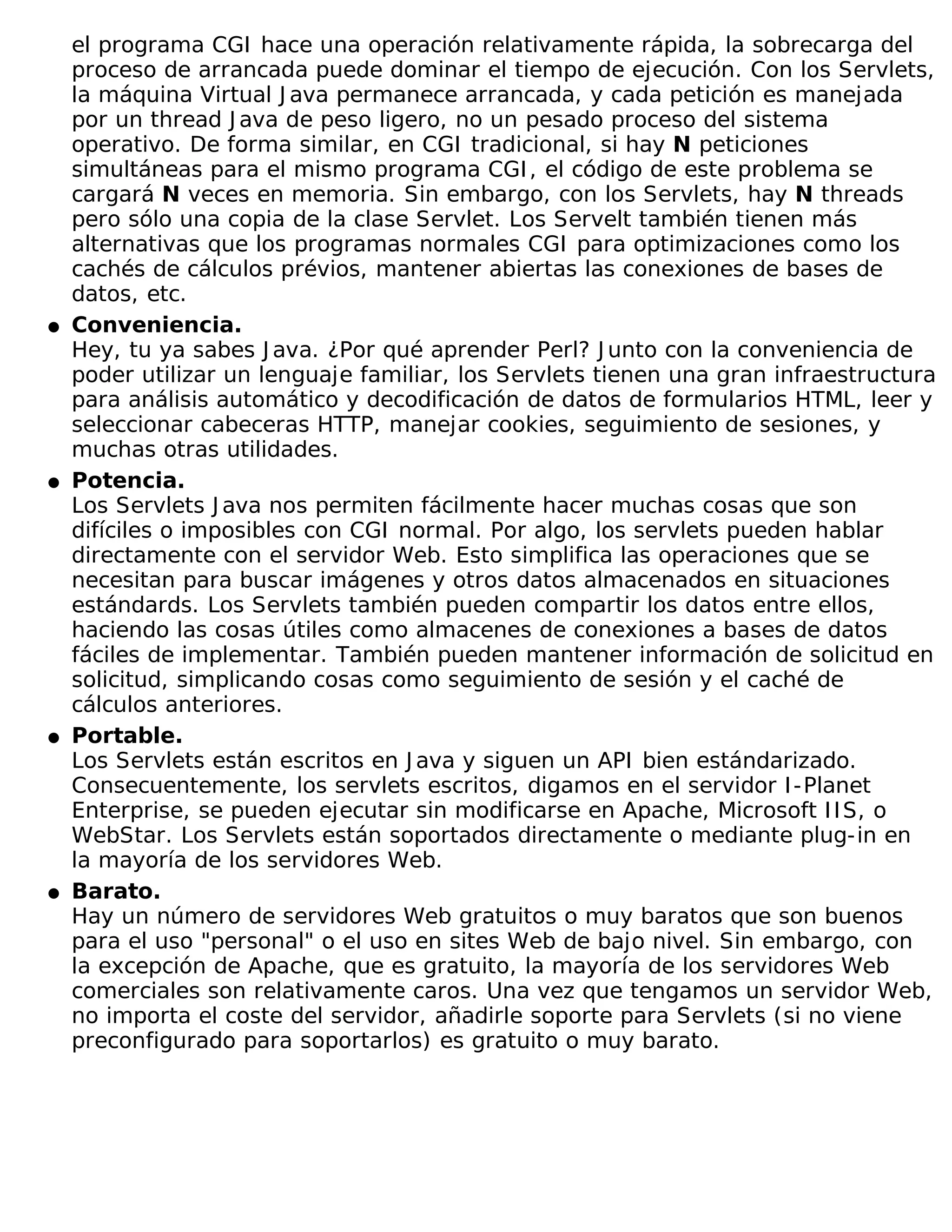 el programa CGI hace una operación relativamente rápida, la sobrecarga del
    proceso de arrancada puede dominar el tiempo de ejecución. Con los Servlets,
    la máquina Virtual J ava permanece arrancada, y cada petición es manejada
    por un thread J ava de peso ligero, no un pesado proceso del sistema
    operativo. De forma similar, en CGI tradicional, si hay N peticiones
    simultáneas para el mismo programa CGI , el código de este problema se
    cargará N veces en memoria. Sin embargo, con los Servlets, hay N threads
    pero sólo una copia de la clase Servlet. Los Servelt también tienen más
    alternativas que los programas normales CGI para optimizaciones como los
    cachés de cálculos prévios, mantener abiertas las conexiones de bases de
    datos, etc.
�   Conveniencia.
    Hey, tu ya sabes J ava. ¿Por qué aprender Perl? J unto con la conveniencia de
    poder utilizar un lenguaje familiar, los Servlets tienen una gran infraestructura
    para análisis automático y decodificación de datos de formularios HTML, leer y
    seleccionar cabeceras HTTP, manejar cookies, seguimiento de sesiones, y
    muchas otras utilidades.
�   Potencia.
    Los Servlets J ava nos permiten fácilmente hacer muchas cosas que son
    difíciles o imposibles con CGI normal. Por algo, los servlets pueden hablar
    directamente con el servidor Web. Esto simplifica las operaciones que se
    necesitan para buscar imágenes y otros datos almacenados en situaciones
    estándards. Los Servlets también pueden compartir los datos entre ellos,
    haciendo las cosas útiles como almacenes de conexiones a bases de datos
    fáciles de implementar. También pueden mantener información de solicitud en
    solicitud, simplicando cosas como seguimiento de sesión y el caché de
    cálculos anteriores.
�   Portable.
    Los Servlets están escritos en J ava y siguen un API bien estándarizado.
    Consecuentemente, los servlets escritos, digamos en el servidor I -Planet
    Enterprise, se pueden ejecutar sin modificarse en Apache, Microsoft I I S, o
    WebStar. Los Servlets están soportados directamente o mediante plug-in en
    la mayoría de los servidores Web.
�   Barato.
    Hay un número de servidores Web gratuitos o muy baratos que son buenos
    para el uso "personal" o el uso en sites Web de bajo nivel. Sin embargo, con
    la excepción de Apache, que es gratuito, la mayoría de los servidores Web
    comerciales son relativamente caros. Una vez que tengamos un servidor Web,
    no importa el coste del servidor, añadirle soporte para Servlets (si no viene
    preconfigurado para soportarlos) es gratuito o muy barato.
 