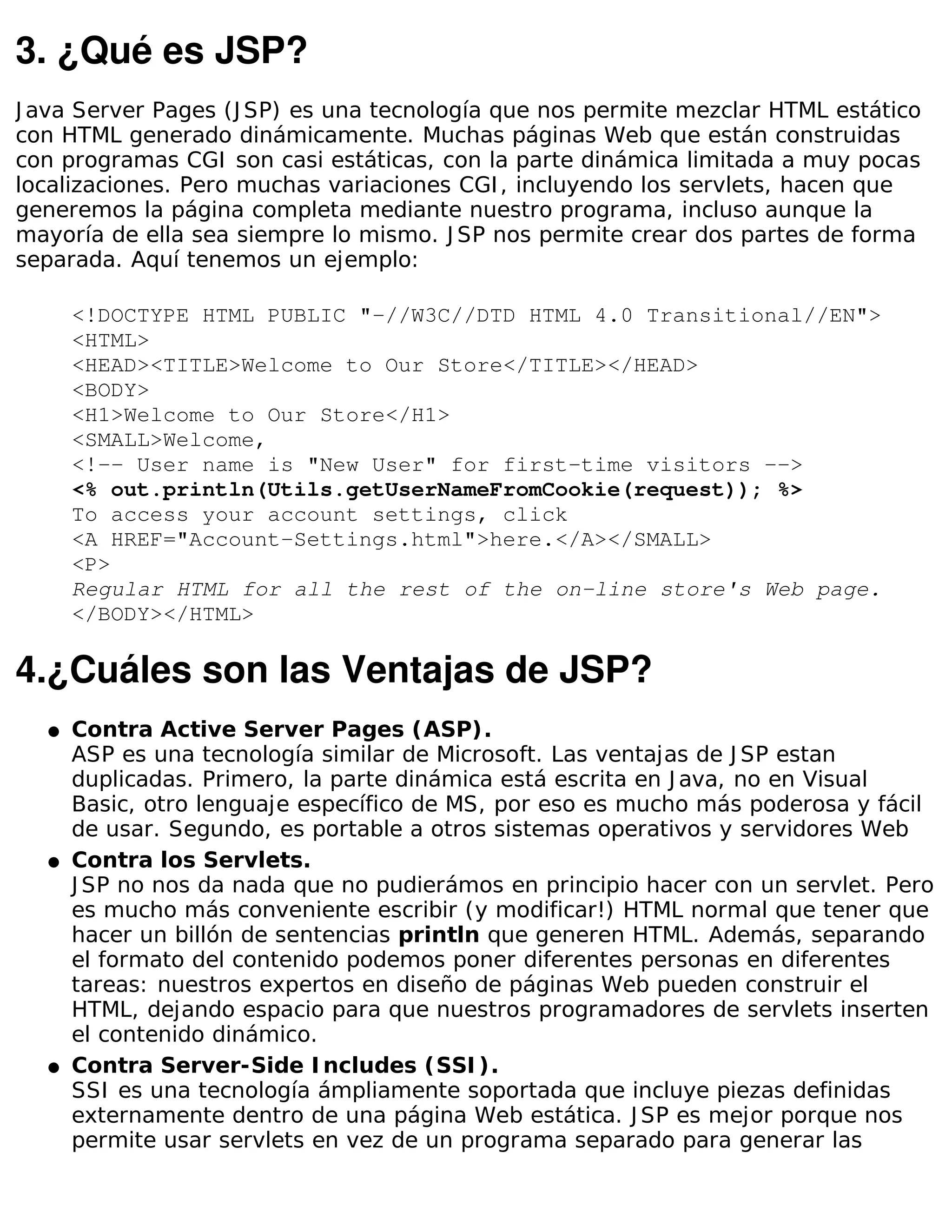 3. ¿Qué es JSP?
J ava Server Pages (J SP) es una tecnología que nos permite mezclar HTML estático
con HTML generado dinámicamente. Muchas páginas Web que están construidas
con programas CGI son casi estáticas, con la parte dinámica limitada a muy pocas
localizaciones. Pero muchas variaciones CGI , incluyendo los servlets, hacen que
generemos la página completa mediante nuestro programa, incluso aunque la
mayoría de ella sea siempre lo mismo. J SP nos permite crear dos partes de forma
separada. Aquí tenemos un ejemplo:

      <!DOCTYPE HTML PUBLIC "-//W3C//DTD HTML 4.0 Transitional//EN">
      <HTML>
      <HEAD><TITLE>Welcome to Our Store</TITLE></HEAD>
      <BODY>
      <H1>Welcome to Our Store</H1>
      <SMALL>Welcome,
      <!-- User name is "New User" for first-time visitors -->
      <% out.println(Utils.getUserNameFromCookie(request)); %>
      To access your account settings, click
      <A HREF="Account-Settings.html">here.</A></SMALL>
      <P>
      Regular HTML for all the rest of the on-line store's Web page.
      </BODY></HTML>

4.¿Cuáles son las Ventajas de JSP?
  �   Contra Active Server Pages (ASP).
      ASP es una tecnología similar de Microsoft. Las ventajas de J SP estan
      duplicadas. Primero, la parte dinámica está escrita en J ava, no en Visual
      Basic, otro lenguaje específico de MS, por eso es mucho más poderosa y fácil
      de usar. Segundo, es portable a otros sistemas operativos y servidores Web
  �   Contra los Servlets.
      J SP no nos da nada que no pudierámos en principio hacer con un servlet. Pero
      es mucho más conveniente escribir (y modificar!) HTML normal que tener que
      hacer un billón de sentencias println que generen HTML. Además, separando
      el formato del contenido podemos poner diferentes personas en diferentes
      tareas: nuestros expertos en diseño de páginas Web pueden construir el
      HTML, dejando espacio para que nuestros programadores de servlets inserten
      el contenido dinámico.
  �   Contra Server-Side I ncludes (SSI ).
      SSI es una tecnología ámpliamente soportada que incluye piezas definidas
      externamente dentro de una página Web estática. J SP es mejor porque nos
      permite usar servlets en vez de un programa separado para generar las
 