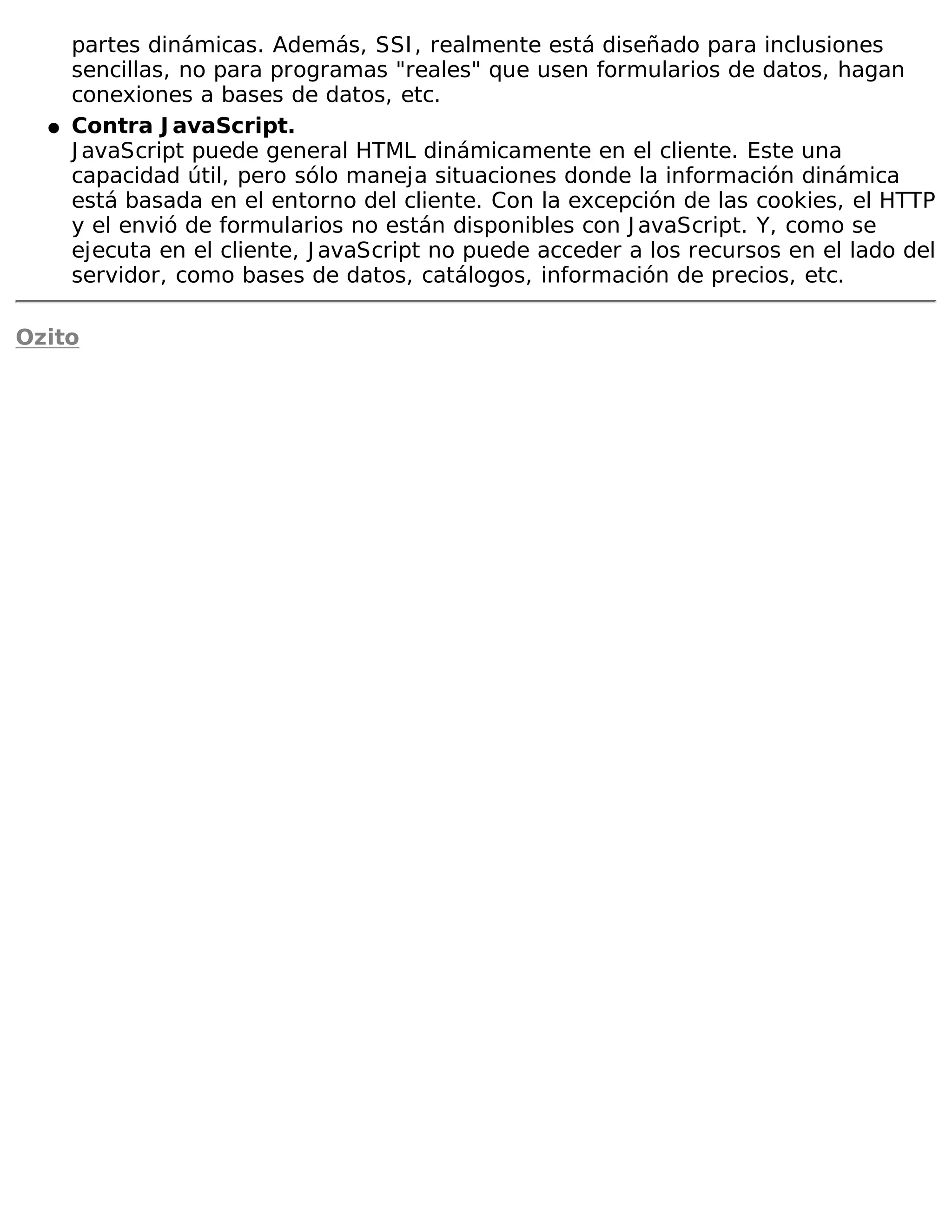 partes dinámicas. Además, SSI , realmente está diseñado para inclusiones
      sencillas, no para programas "reales" que usen formularios de datos, hagan
      conexiones a bases de datos, etc.
  �   Contra J avaScript.
      J avaScript puede general HTML dinámicamente en el cliente. Este una
      capacidad útil, pero sólo maneja situaciones donde la información dinámica
      está basada en el entorno del cliente. Con la excepción de las cookies, el HTTP
      y el envió de formularios no están disponibles con J avaScript. Y, como se
      ejecuta en el cliente, J avaScript no puede acceder a los recursos en el lado del
      servidor, como bases de datos, catálogos, información de precios, etc.

Ozito
 