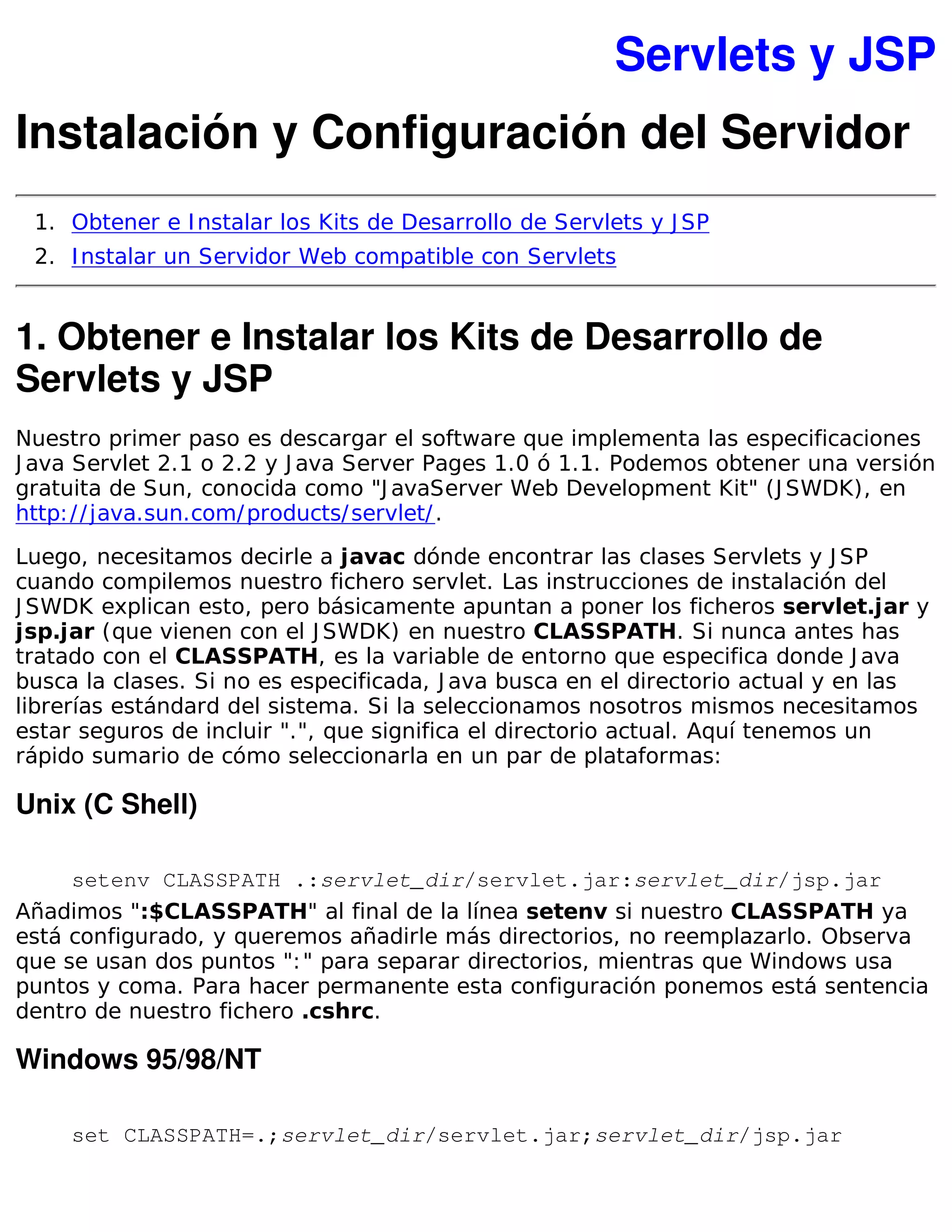 Servlets y JSP
Instalación y Configuración del Servidor
 1. Obtener e I nstalar los Kits de Desarrollo de Servlets y J SP
 2. I nstalar un Servidor Web compatible con Servlets


1. Obtener e Instalar los Kits de Desarrollo de
Servlets y JSP
Nuestro primer paso es descargar el software que implementa las especificaciones
J ava Servlet 2.1 o 2.2 y J ava Server Pages 1.0 ó 1.1. Podemos obtener una versión
gratuita de Sun, conocida como "J avaServer Web Development Kit" (J SWDK), en
http: / / java.sun.com/ products/ servlet/ .

Luego, necesitamos decirle a javac dónde encontrar las clases Servlets y J SP
cuando compilemos nuestro fichero servlet. Las instrucciones de instalación del
J SWDK explican esto, pero básicamente apuntan a poner los ficheros servlet.jar y
jsp.jar (que vienen con el J SWDK) en nuestro CLASSPATH. Si nunca antes has
tratado con el CLASSPATH, es la variable de entorno que especifica donde J ava
busca la clases. Si no es especificada, J ava busca en el directorio actual y en las
librerías estándard del sistema. Si la seleccionamos nosotros mismos necesitamos
estar seguros de incluir ".", que significa el directorio actual. Aquí tenemos un
rápido sumario de cómo seleccionarla en un par de plataformas:

Unix (C Shell)

     setenv CLASSPATH .:servlet_dir/servlet.jar:servlet_dir/jsp.jar
Añadimos ":$CLASSPATH" al final de la línea setenv si nuestro CLASSPATH ya
está configurado, y queremos añadirle más directorios, no reemplazarlo. Observa
que se usan dos puntos ": " para separar directorios, mientras que Windows usa
puntos y coma. Para hacer permanente esta configuración ponemos está sentencia
dentro de nuestro fichero .cshrc.

Windows 95/98/NT

     set CLASSPATH=.;servlet_dir/servlet.jar;servlet_dir/jsp.jar
 