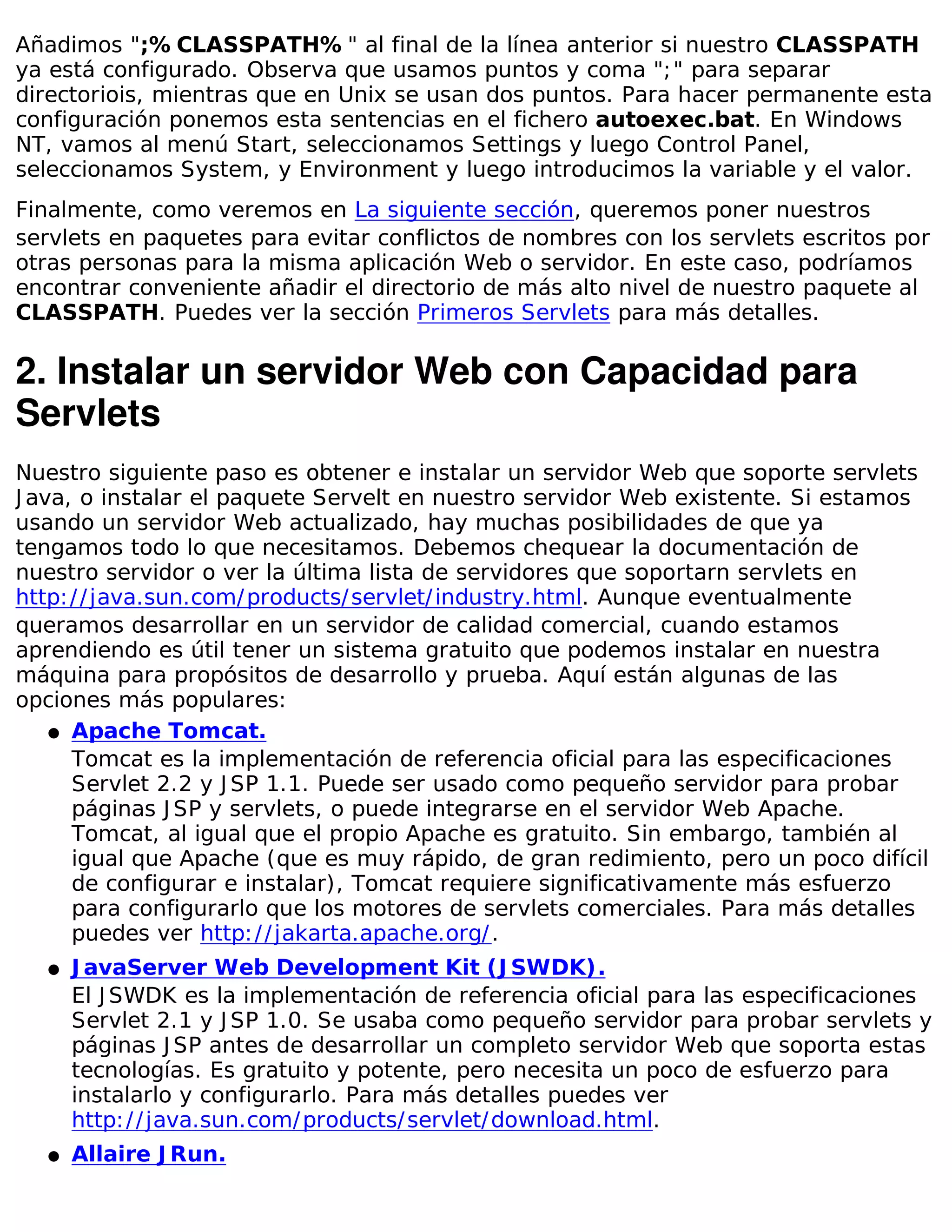 Añadimos ";% CLASSPATH% " al final de la línea anterior si nuestro CLASSPATH
ya está configurado. Observa que usamos puntos y coma "; " para separar
directoriois, mientras que en Unix se usan dos puntos. Para hacer permanente esta
configuración ponemos esta sentencias en el fichero autoexec.bat. En Windows
NT, vamos al menú Start, seleccionamos Settings y luego Control Panel,
seleccionamos System, y Environment y luego introducimos la variable y el valor.
Finalmente, como veremos en La siguiente sección, queremos poner nuestros
servlets en paquetes para evitar conflictos de nombres con los servlets escritos por
otras personas para la misma aplicación Web o servidor. En este caso, podríamos
encontrar conveniente añadir el directorio de más alto nivel de nuestro paquete al
CLASSPATH. Puedes ver la sección Primeros Servlets para más detalles.

2. Instalar un servidor Web con Capacidad para
Servlets
Nuestro siguiente paso es obtener e instalar un servidor Web que soporte servlets
J ava, o instalar el paquete Servelt en nuestro servidor Web existente. Si estamos
usando un servidor Web actualizado, hay muchas posibilidades de que ya
tengamos todo lo que necesitamos. Debemos chequear la documentación de
nuestro servidor o ver la última lista de servidores que soportarn servlets en
http: / / java.sun.com/ products/ servlet/ industry.html. Aunque eventualmente
queramos desarrollar en un servidor de calidad comercial, cuando estamos
aprendiendo es útil tener un sistema gratuito que podemos instalar en nuestra
máquina para propósitos de desarrollo y prueba. Aquí están algunas de las
opciones más populares:
    � Apache Tomcat.
      Tomcat es la implementación de referencia oficial para las especificaciones
      Servlet 2.2 y J SP 1.1. Puede ser usado como pequeño servidor para probar
      páginas J SP y servlets, o puede integrarse en el servidor Web Apache.
      Tomcat, al igual que el propio Apache es gratuito. Sin embargo, también al
      igual que Apache (que es muy rápido, de gran redimiento, pero un poco difícil
      de configurar e instalar), Tomcat requiere significativamente más esfuerzo
      para configurarlo que los motores de servlets comerciales. Para más detalles
      puedes ver http: / / jakarta.apache.org/ .
  �   J avaServer Web Development Kit (J SWDK).
      El J SWDK es la implementación de referencia oficial para las especificaciones
      Servlet 2.1 y J SP 1.0. Se usaba como pequeño servidor para probar servlets y
      páginas J SP antes de desarrollar un completo servidor Web que soporta estas
      tecnologías. Es gratuito y potente, pero necesita un poco de esfuerzo para
      instalarlo y configurarlo. Para más detalles puedes ver
      http: / / java.sun.com/ products/ servlet/ download.html.
  �   Allaire J Run.
 