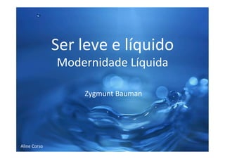 Ser	
  leve	
  e	
  líquido	
  
Modernidade	
  Líquida	
  	
  
	
  
	
  
	
  Zygmunt	
  Bauman	
  
	
  
	
  
	
  
	
  
	
  
	
  
Aline	
  Corso	
  
 