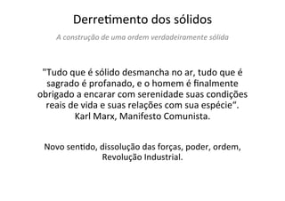 DerreTmento	
  dos	
  sólidos	
  
A	
  construção	
  de	
  uma	
  ordem	
  verdadeiramente	
  sólida	
  
	
  	
  
"Tudo	
  que	
  é	
  sólido	
  desmancha	
  no	
  ar,	
  tudo	
  que	
  é	
  
sagrado	
  é	
  profanado,	
  e	
  o	
  homem	
  é	
  ﬁnalmente	
  
obrigado	
  a	
  encarar	
  com	
  serenidade	
  suas	
  condições	
  
reais	
  de	
  vida	
  e	
  suas	
  relações	
  com	
  sua	
  espécie“.	
  	
  
Karl	
  Marx,	
  Manifesto	
  Comunista.	
  	
  
	
  
	
  
Novo	
  senTdo,	
  dissolução	
  das	
  forças,	
  poder,	
  ordem,	
  
Revolução	
  Industrial.	
  
	
  
	
  
 