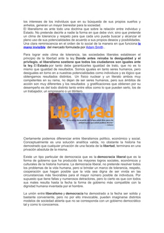 los intereses de los individuos que en su búsqueda de sus propios sueños y
anhelos, generan un mayor bienestar para la sociedad.
El liberalismo es ante todo una doctrina que sobre la relación entre individuo y
Estado. No pretende decirle a nadie la forma en que debe vivir, sino que pretende
un clima de tolerancia y respeto para que cada uno pueda buscar y alcanzar el
pleno uso de sus potencialidades de acuerdo a sus propios deseos y posibilidades.
Una clara reminiscencia en el orden de lo social de la manera en que funciona la
mano invisible del mercado formulada por Adam Smith .

Para lograr este clima de tolerancia, las sociedades liberales establecen el
principio de la libertad ante la ley. Donde antes reinaba la desigualdad y el
privilegio, el liberalismo sostiene que todos los ciudadanos son iguales ante
la ley. El Estado por tanto debe garantizarles igualdad de trato, que no es lo
mismo que igualdad de resultados. Somos iguales en tanto seres humanos, pero
desiguales en torno en a nuestras potencialidades como individuos y es lógico que
obtengamos resultados distintos. Un físico nuclear y un literato ambos muy
competentes en su rama, no dejan de ser seres humanos, pero sus ámbitos de
acción son muy diferentes y los resultados y gratificaciones que obtienen por su
desempeño es del todo distinto tanto entre ellos como lo que pueden serlo, los de
un trabajador, un empresario o un titiritero.




Ciertamente podemos diferenciar entre liberalismos político, económico y social.
Conceptualmente es una solución analítica valida, no obstante la historia ha
demostrado que cualquier privación de una faceta de la libertad, terminara en una
privación absoluta de la misma.

Existe un tipo particular de democracia que es la democracia liberal que es la
forma de gobierno que ha producido los mayores logros sociales, económicos y
culturales de la historia humana. La democracia liberal, no pretende resolver todos
los problemas de la vida humana, pero si brindar un marco de tolerancia, respeto,
cooperación que hagan posible que la vida sea digna de ser vivida en las
circunstancias más favorables para el mayor número posible de individuos. Por
supuesto que tiene fallas y numerosos detractores, pero lo cierto es que con todos
sus males resulta hasta la fecha la forma de gobierno más compatible con la
dignidad humana inventada por el hombre.

La unión entre liberalismo y democracia ha demostrado a la fecha ser solida y
bastante conveniente, pero no por ello irrevocable, pueden imaginarse distintos
modelos de sociedad abierta que no se corresponda con un gobierno democrático
tal y como lo conocemos.
 