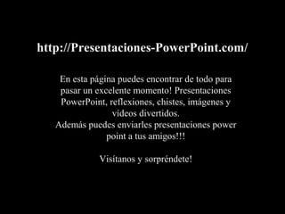 http://Presentaciones-PowerPoint.com/
En esta página puedes encontrar de todo para
pasar un excelente momento! Presentaciones
PowerPoint, reflexiones, chistes, imágenes y
vídeos divertidos.
Además puedes enviarles presentaciones power
point a tus amigos!!!
Visítanos y sorpréndete!
 