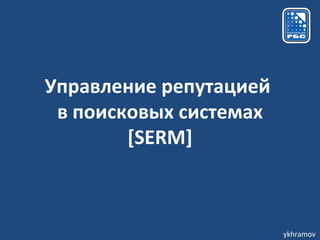 Управление репутацией
 в поисковых системах
        [SERM]



                        ykhramov
 