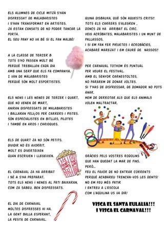 Els alumnes de cicle mitjà s’han
disfressat de malabaristes
i s’han transformat en artistes.
Ja estan cansats de no poder tancar la
porta.
El seu pany no va bé si el fan malbé!
A la classe de tercer B
tots s’ho passen molt bé
perquè treballen cada dia
amb una serp que els fa companyia.
I van de malabaristes
Perquè són molt esportistes.
Els nens i les nenes de tercer i quart,
que no venen de Mart,
aniran disfressats de malabaristes
i ballaran feliços per carrers i pistes.
Són especialistes en bitlles, pilotes
i també en aros i carioques.
Els de quart ja no són petits.
Dividir no és avorrit.
Molt es diverteixen
quan escriuen i llegeixen.
El Carnaval ja ha arribat
i 5è A s’ha preparat.
Tots els nens i nenes al pati baixaran,
com ja sabeu, ben disfressats.
El dia de Carnaval
moltes disfresses hi ha.
La gent balla esperant,
la Festa de Carnaval.
Quina disbauxa, què són aquests crits!!
Tots els carrers s’alegren ,
doncs ja ha arribat el circ.
Veig acròbates, malabaristes i un munt de
pallassos,
i si em fan fer piruetes i acrobàcies,
acabaré marejat i em cauré de nassos!!
Per Carnaval tothom és puntual
per veure el festival.
Amb el senyor Carnestoltes,
no pararem de donar voltes.
Si t’has de disfressar, de domador no pots
anar.
Hem de derrotar als que els animals
volen maltractar.
Gràcies pels vostres rodolins
que han quedat la mar de fins.
Però...
feu el favor de no entrar corrents
perquè acabareu trencan-vos les dents!
No em feu més patir
i entreu a l’escola
com l’Aquilina us va dir!
VISCA EL SANTA EULALIA!!!
I VISCA EL CARNAVAL!!!
 