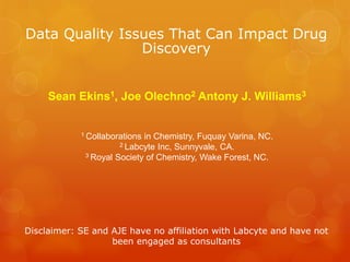 Data Quality Issues That Can Impact Drug
                Discovery


     Sean Ekins1, Joe Olechno2 Antony J. Williams3


            1 Collaborationsin Chemistry, Fuquay Varina, NC.
                      2 Labcyte Inc, Sunnyvale, CA.
             3 Royal Society of Chemistry, Wake Forest, NC.




Disclaimer: SE and AJE have no affiliation with Labcyte and have not
                   been engaged as consultants
 