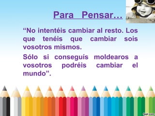 Para Pensar…
“No intentéis cambiar al resto. Los
que tenéis que cambiar sois
vosotros mismos.
Sólo si conseguís moldearos a
vosotros podréis cambiar el
mundo”.

 