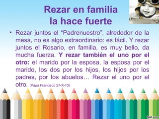 Rezar en familia
la hace fuerte
• Rezar juntos el “Padrenuestro”, alrededor de la
mesa, no es algo extraordinario: es fácil. Y rezar
juntos el Rosario, en familia, es muy bello, da
mucha fuerza. Y rezar también el uno por el
otro: el marido por la esposa, la esposa por el
marido, los dos por los hijos, los hijos por los
padres, por los abuelos… Rezar el uno por el
otro. (Papa Francisco 27-X-13)

 