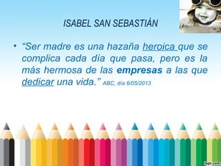 ISABEL SAN SEBASTIÁN
• “Ser madre es una hazaña heroica que se
complica cada día que pasa, pero es la
más hermosa de las empresas a las que
dedicar una vida.” ABC, día 6/05/2013

 
