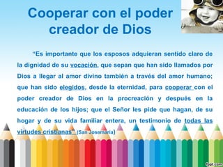 Cooperar con el poder
creador de Dios
“Es importante que los esposos adquieran sentido claro de
la dignidad de su vocación, que sepan que han sido llamados por
Dios a llegar al amor divino también a través del amor humano;
que han sido elegidos, desde la eternidad, para cooperar con el
poder creador de Dios en la procreación y después en la
educación de los hijos; que el Señor les pide que hagan, de su
hogar y de su vida familiar entera, un testimonio de todas las
virtudes cristianas” (San Josemaría)

 