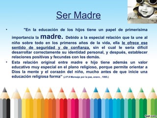 Ser Madre
•

"En la educación de los hijos tiene un papel de primerísima

madre.

•

importancia la
Debido a la especial relación que la une al
niño sobre todo en los primeros años de la vida, ella le ofrece ese
sentido de seguridad y de confianza, sin el cual le sería difícil
desarrollar correctamente su identidad personal, y después, establecer
relaciones positivas y fecundas con los demás.
Esta relación original entre madre e hijo tiene además un valor
educativo muy especial en el plano religioso, porque permite orientar a
Dios la mente y el corazón del niño, mucho antes de que inicie una
educación religiosa forma“ (J.P.II Mensaje por la paz, enero , 1995.)

 