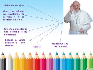 Salud de los hijos
Mirar con realismo
los problemas de
la vida y a no
perderse en ellos

Enseña a afrontarlos
con valentía, a no
ser débiles
Enseña a tomar
decisiones
con
libertad

Alegría

Transmite la fe
Reza unida

 