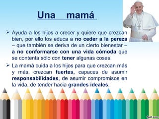 Una

mamá

 Ayuda a los hijos a crecer y quiere que crezcan
bien, por ello los educa a no ceder a la pereza
– que también se deriva de un cierto bienestar –
a no conformarse con una vida cómoda que
se contenta sólo con tener algunas cosas.
 La mamá cuida a los hijos para que crezcan más
y más, crezcan fuertes, capaces de asumir
responsabilidades, de asumir compromisos en
la vida, de tender hacia grandes ideales.

 