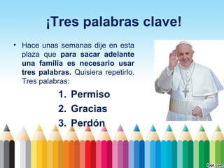 ¡Tres palabras clave!
• Hace unas semanas dije en esta
plaza que para sacar adelante
una familia es necesario usar
tres palabras. Quisiera repetirlo.
Tres palabras:

1. Permiso
2. Gracias
3. Perdón

 