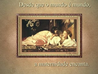 Desde que o mundo é mundo,

a maternidade encanta.

 