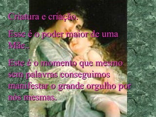 Criatura e criação.
Esse é o poder maior de uma
Mãe..
Este é o momento que mesmo
sem palavras conseguimos
manifestar o grande orgulho por
nós mesmas.

 