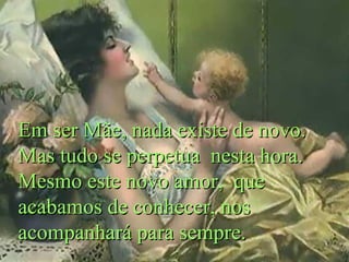 Em ser Mãe, nada existe de novo.
Mas tudo se perpetua nesta hora.
Mesmo este novo amor, que
acabamos de conhecer, nos
acompanhará para sempre.

 