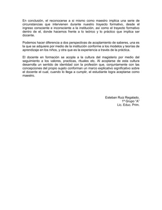 En conclusión, el reconocerse a si mismo como maestro implica una serie de
circunstancias que intervienen durante nuestro trayecto formativo, desde el
ingreso consciente e inconsciente a la institución, así como el trayecto formativo
dentro de el, donde hacemos frente a lo teórico y lo práctico que implica ser
docente.
Podemos hacer diferencia a dos perspectivas de acoplamiento de saberes, una es
la que se adquiere por medio de la institución conforme a los modelos y teorías de
aprendizaje en los niños, y otra que es la experiencia a través de la práctica.
El docente en formación se acopla a la cultura del magisterio por medio del
seguimiento a los valores, practicas, rituales etc. Al acoplarse de esta cultura
desarrolla un sentido de identidad con la profesión que, conjuntamente con las
concepciones del propio sujeto conforman un marco explicativo significativo sobre
el docente el cual, cuando lo llega a cumplir, el estudiante logra aceptarse como
maestro.
Esteban Ruiz Regalado.
1ª Grupo “A”
Lic. Educ. Prim.
 