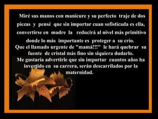 Miré sus manos con manicure y su perfecto traje de dos
piezas y pensé que sin importar cuan sofisticada es ella,
convertirse en madre la reducirá al nivel más primitivo
donde lo más importante es proteger a su crío.
Que el llamado urgente de "mamá!!!" le hará quebrar su
fuente de cristal más fino sin siquiera dudarlo.
Me gustaría advertirle que sin importar cuantos años ha
invertido en su carrera, serán descarrilados por la
maternidad.
 