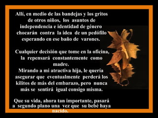 Allí, en medio de las bandejas y los gritos
de otros niños, los asuntos de
independencia e identidad de género
chocarán contra la idea de un pedófilo
esperando en ese baño de varones.
Cualquier decisión que tome en la oficina,
la repensará constantemente como
madre.
Mirando a mi atractiva hija, le quería
asegurar que eventualmente perderá los
kilitos de más del embarazo, pero nunca
más se sentirá igual consigo misma.
Que su vida, ahora tan importante, pasará
a segundo plano una vez que su bebé haya
nacido.
 