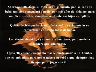 Ahora que ella daría su vida en un momento por salvar a su
bebé, también comenzará a pedir por más años de vida, no para
cumplir sus sueños, sino para ver los de sus hijos cumplidos.
Quería decirle que la cicatriz de la cesárea y las estrías se
convertirían en sus medallas de honor.
La relación de mi hija y su marido cambiará, pero no de la
manera que ella piensa.
Ojalá ella entendiera cuánto más se puede amar a un hombre
que es cuidadoso para poner talco a su bebé o que siempre tiene
tiempo para jugar con él.
 