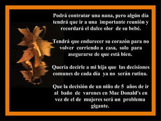 Podrá contratar una nana, pero algún día tendrá que ir a una  importante reunión y recordará el dulce olor  de su bebé. Tendrá que endurecer su corazón para no volver  corriendo a  casa,  solo  para asegurarse de que está bien.  Quería decirle a mi hija que  las decisiones comunes de cada día  ya no  serán rutina.  Que la decisión de un niño de 5  años de ir al  baño  de  varones en Mac Donald's en vez de el de  mujeres será un  problema  gigante.  