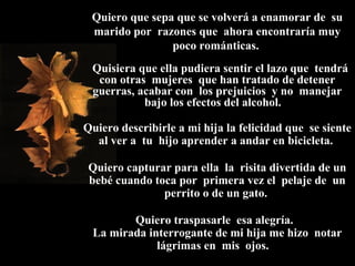 Quiero que sepa que se volverá a enamorar de  su marido por  razones que  ahora encontraría muy poco románticas.    Quisiera que ella pudiera sentir el lazo que  tendrá con otras  mujeres  que han tratado de detener guerras, acabar con  los prejuicios  y no  manejar bajo los efectos del alcohol.  Quiero describirle a mi hija la felicidad que  se siente al ver a  tu  hijo aprender a andar en bicicleta.  Quiero capturar para ella  la  risita divertida de un bebé cuando toca por  primera vez el  pelaje de  un perrito o de un gato.  Quiero traspasarle  esa alegría.  La mirada interrogante de mi hija me hizo  notar lágrimas en  mis  ojos.  