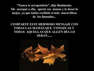“ Nunca te arrepentirás", dije finalmente.  Me  acerqué a ella,  apreté sus  manos y le deseé lo mejor, ya que había recibido el más  maravilloso de  los llamados... COMPARTE ESTE HERMOSO MENSAJE CON TODAS LAS MAMÁS QUE  CONOZCAS Y  TODAS  AQUELLAS QUE ALGÚN DÍA LO SERÁN...... 