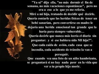 "Ya sé" dijo  ella, "no más  dormir el  fin de semana, no más vacaciones espontáneas",  pero no era a  eso  a lo  que yo me refería.  Miré a mi hija, tratando de decidir qué  decirle. Quería contarle que las heridas físicas de  tener un bebé sanarían,  pero convertirse en madre le dejaría una  herida  emocional tan  grande  que la haría para siempre vulnerable…   Quería decirle que nunca más leería el diario  sin preguntar:  y  si  ese hubiera sido MI hijo?".  Que cada caída de  avión, cada  casa  que se incendia, cada accidente de tránsito la van a  perseguir.  Que  cuando  vea una foto de un niño hambriento, se  preguntará si no hay  nada  peor  en la vida que ver a tu propio hijo morir. 
