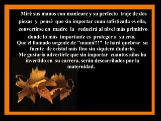 Miré sus manos con manicure y su perfecto  traje de dos piezas  y  pensé  que sin importar cuan sofisticada es ella,  convertirse en  madre  la  reducirá al nivel más primitivo donde lo más  importante es  proteger a  su crío.   Que el llamado urgente de "mamá!!!"  le hará quebrar  su  fuente  de cristal más fino sin siquiera dudarlo.  Me gustaría advertirle que sin importar  cuantos años ha  invertido en  su carrera, serán descarrilados por la  maternidad.  