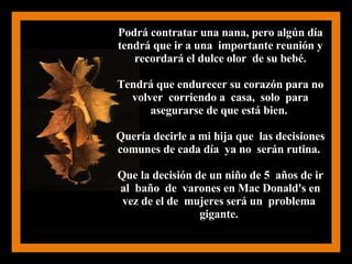 Podrá contratar una nana, pero algún día tendrá que ir a una  importante reunión y recordará el dulce olor  de su bebé. Tendrá que endurecer su corazón para no volver  corriendo a  casa,  solo  para asegurarse de que está bien.  Quería decirle a mi hija que  las decisiones comunes de cada día  ya no  serán rutina.  Que la decisión de un niño de 5  años de ir al  baño  de  varones en Mac Donald's en vez de el de  mujeres será un  problema  gigante.  