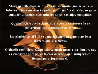 Ahora que ella daría su  vida en un  momento  por  salvar a su bebé, también comenzará a pedir  por más años de  vida, no  para cumplir sus sueños, sino para ver los de  sus hijos  cumplidos.   Quería decirle que la cicatriz de la cesárea y  las estrías se  convertirían en sus medallas de honor. La relación de mi hija y su marido cambiará,  pero no de la  manera que  ella piensa.  Ojalá ella entendiera cuánto más se puede amar  a un  hombre que  es  cuidadoso para poner talco a su bebé o que  siempre tiene  tiempo  para  jugar con él.  