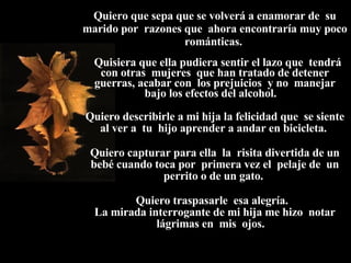 Quiero que sepa que se volverá a enamorar de  su marido por  razones que  ahora encontraría muy poco románticas.    Quisiera que ella pudiera sentir el lazo que  tendrá con otras  mujeres  que han tratado de detener guerras, acabar con  los prejuicios  y no  manejar bajo los efectos del alcohol.  Quiero describirle a mi hija la felicidad que  se siente al ver a  tu  hijo aprender a andar en bicicleta.  Quiero capturar para ella  la  risita divertida de un bebé cuando toca por  primera vez el  pelaje de  un perrito o de un gato.  Quiero traspasarle  esa alegría.  La mirada interrogante de mi hija me hizo  notar lágrimas en  mis  ojos.  