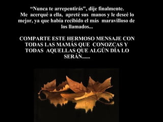 “ Nunca te arrepentirás", dije finalmente.  Me  acerqué a ella,  apreté sus  manos y le deseé lo mejor, ya que había recibido el más  maravilloso de  los llamados... COMPARTE ESTE HERMOSO MENSAJE CON TODAS LAS MAMÁS QUE  CONOZCAS Y  TODAS  AQUELLAS QUE ALGÚN DÍA LO SERÁN...... 