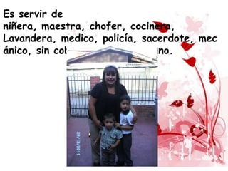Es servir de
niñera, maestra, chofer, cocinera,
Lavandera, medico, policía, sacerdote, mec
ánico, sin cobrar un sueldo alguno.
 