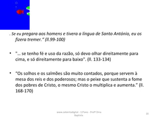 . Se eu  pregara aos homens e tivera a língua de Santo António, eu os fizera tremer.“ (ll.99-100) "… se tenho fé e uso da razão, só devo olhar direitamente para cima, e só direitamente para baixo". (ll. 133-134) “ Os solhos e os salmões são muito contados, porque servem à mesa dos reis e dos poderosos; mas o peixe que sustenta a fome dos pobres de Cristo, o mesmo Cristo o multiplica e aumenta.” (ll. 168-170)  www.sebentadigital - 11ºano - Profª Dina Baptista  