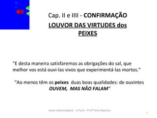 Cap. II e IIII -  CONFIRMAÇÃO LOUVOR DAS VIRTUDES dos PEIXES www.sebentadigital - 11ºano - Profª Dina Baptista  “ E desta maneira satisfaremos as obrigações do sal, que melhor vos está ouvi-las vivos que experimentá-las mortos.” “ Ao menos têm os  peixes   duas boas qualidades: de ouvintes  OUVEM,  MAS NÂO FALAM ” 
