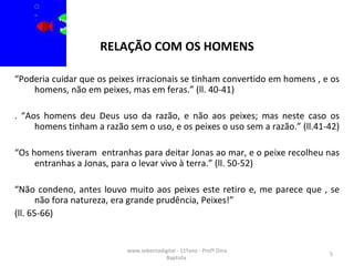 RELAÇÃO COM OS HOMENS “ Poderia cuidar que os peixes irracionais se tinham convertido em homens , e os homens, não em peixes, mas em feras.” (ll. 40-41)  . “Aos homens deu Deus uso da razão, e não aos peixes; mas neste caso os homens tinham a razão sem o uso, e os peixes o uso sem a razão.” (ll.41-42)  “ Os homens tiveram  entranhas para deitar Jonas ao mar, e o peixe recolheu nas entranhas a Jonas, para o levar vivo à terra.” (ll. 50-52) “ Não condeno, antes louvo muito aos peixes este retiro e, me parece que , se não fora natureza, era grande prudência, Peixes!” (ll. 65-66)  www.sebentadigital - 11ºano - Profª Dina Baptista  