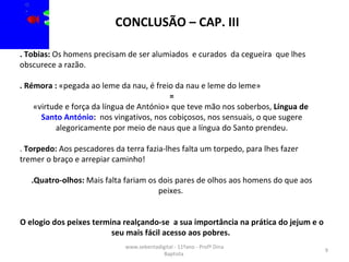 www.sebentadigital - 11ºano - Profª Dina Baptista  . Tobias:  Os homens precisam de ser alumiados  e curados  da cegueira  que lhes obscurece a razão. . Rémora :  «pegada ao leme da nau, é freio da nau e leme do leme»  =  «virtude e força da língua de António» que teve mão nos soberbos,  Língua de  Santo António :  nos vingativos, nos cobiçosos, nos sensuais, o que sugere alegoricamente por meio de naus que a língua do Santo prendeu. .  Torpedo:  Aos pescadores da terra fazia-lhes falta um torpedo, para lhes fazer tremer o braço e arrepiar caminho!  .Quatro-olhos:  Mais falta fariam os dois pares de olhos aos homens do que aos peixes.  O elogio dos peixes termina realçando-se  a sua importância na prática do jejum e o seu mais fácil acesso aos pobres.  CONCLUSÃO – CAP. III 