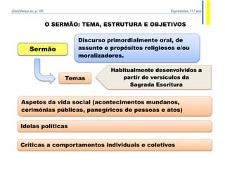 O SERMÃO: TEMA, ESTRUTURA E OBJETIVOS
Discurso primordialmente oral, de
assunto e propósitos religiosos e/ou
moralizadores.
Sermão
Temas
Aspetos da vida social (acontecimentos mundanos,
cerimónias públicas, panegíricos de pessoas e atos)
Ideias políticas
Críticas a comportamentos individuais e coletivos
Habitualmente desenvolvidos a
partir de versículos da
Sagrada Escritura
(Con)Venço eu, p. 101 Expressões, 11.º ano
 